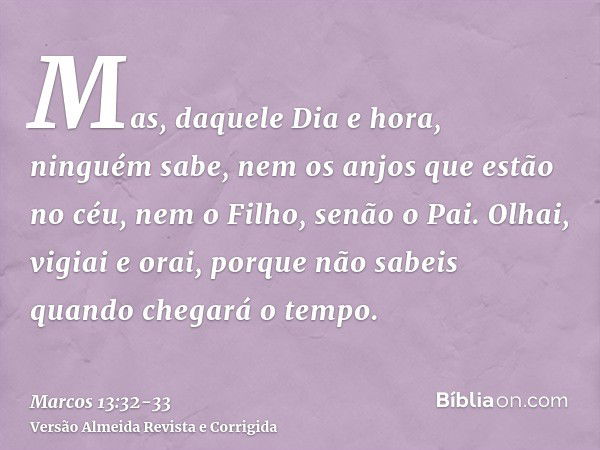 Mas, daquele Dia e hora, ninguém sabe, nem os anjos que estão no céu, nem o Filho, senão o Pai.Olhai, vigiai e orai, porque não sabeis quando chegará o tempo.