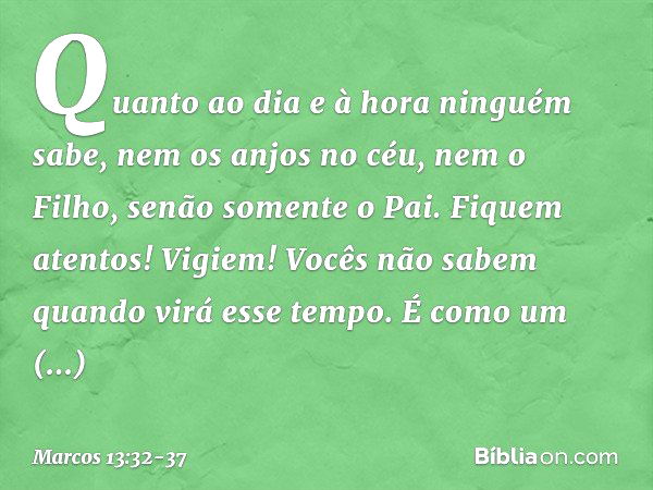 "Quanto ao dia e à hora ninguém sabe, nem os anjos no céu, nem o Filho, senão somente o Pai. Fiquem atentos! Vigiem! Vocês não sabem quando virá esse tempo. É c