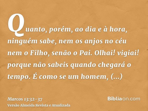 Quanto, porém, ao dia e à hora, ninguém sabe, nem os anjos no céu nem o Filho, senão o Pai.Olhai! vigiai! porque não sabeis quando chegará o tempo.É como se um 