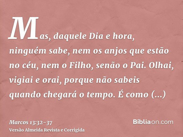 Mas, daquele Dia e hora, ninguém sabe, nem os anjos que estão no céu, nem o Filho, senão o Pai.Olhai, vigiai e orai, porque não sabeis quando chegará o tempo.É 