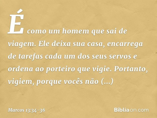 É como um homem que sai de viagem. Ele deixa sua casa, encarrega de tarefas cada um dos seus servos e ordena ao porteiro que vigie. Portanto, vigiem, porque voc