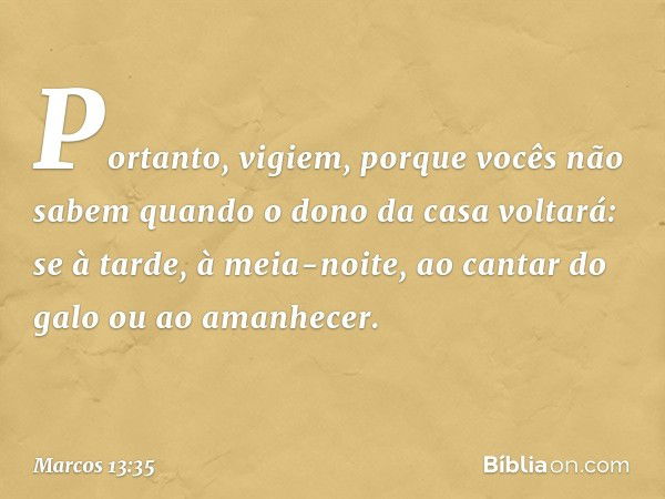 Portanto, vigiem, porque vocês não sabem quando o dono da casa voltará: se à tarde, à meia-noite, ao cantar do galo ou ao amanhecer. -- Marcos 13:35