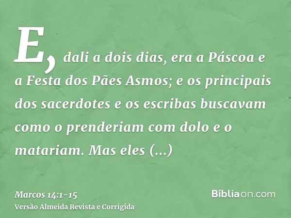 E, dali a dois dias, era a Páscoa e a Festa dos Pães Asmos; e os principais dos sacerdotes e os escribas buscavam como o prenderiam com dolo e o matariam.Mas el