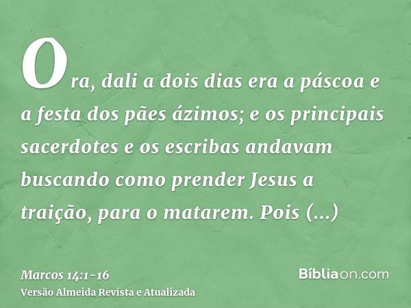 Ora, dali a dois dias era a páscoa e a festa dos pães ázimos; e os principais sacerdotes e os escribas andavam buscando como prender Jesus a traição, para o mat