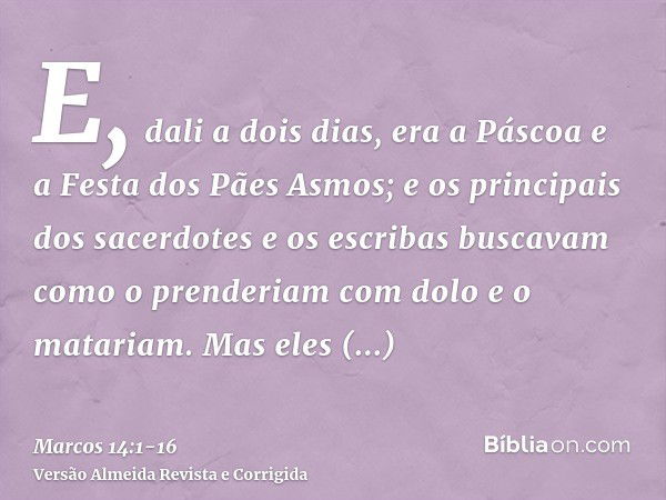 E, dali a dois dias, era a Páscoa e a Festa dos Pães Asmos; e os principais dos sacerdotes e os escribas buscavam como o prenderiam com dolo e o matariam.Mas el