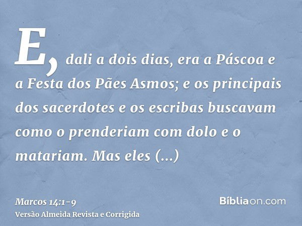 E, dali a dois dias, era a Páscoa e a Festa dos Pães Asmos; e os principais dos sacerdotes e os escribas buscavam como o prenderiam com dolo e o matariam.Mas el