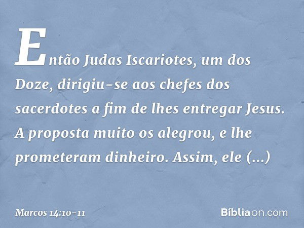 Então Judas Iscariotes, um dos Doze, dirigiu-se aos chefes dos sacerdotes a fim de lhes entregar Jesus. A proposta muito os alegrou, e lhe prometeram dinheiro. 