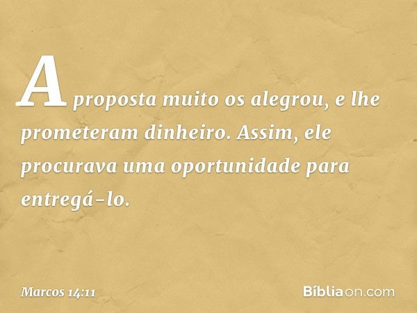 A proposta muito os alegrou, e lhe prometeram dinheiro. Assim, ele procurava uma oportunidade para entregá-lo. -- Marcos 14:11