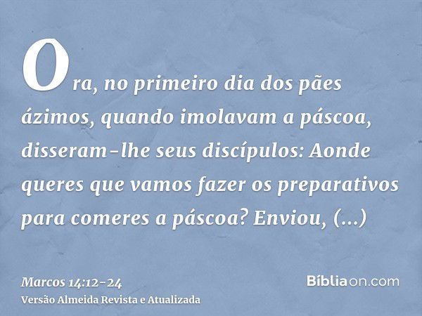 Ora, no primeiro dia dos pães ázimos, quando imolavam a páscoa, disseram-lhe seus discípulos: Aonde queres que vamos fazer os preparativos para comeres a páscoa