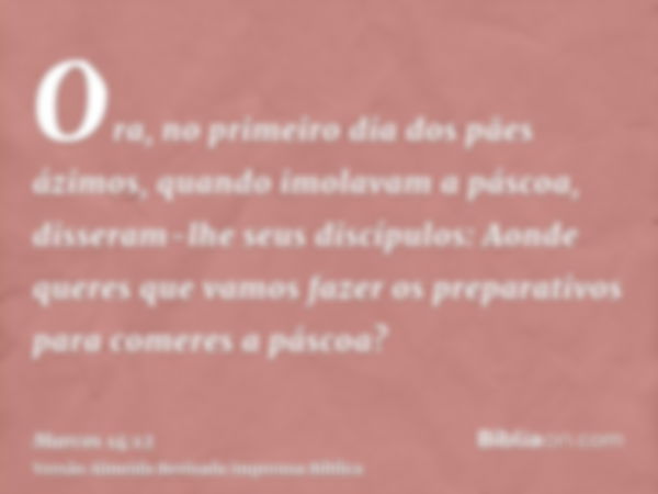 Ora, no primeiro dia dos pães ázimos, quando imolavam a páscoa, disseram-lhe seus discípulos: Aonde queres que vamos fazer os preparativos para comeres a páscoa