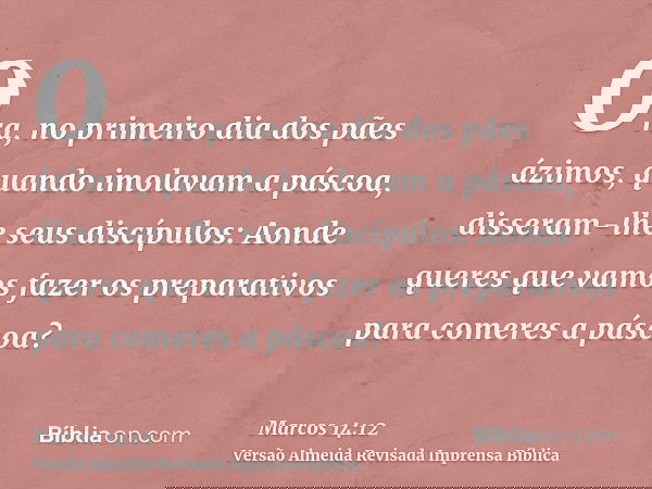 Ora, no primeiro dia dos pães ázimos, quando imolavam a páscoa, disseram-lhe seus discípulos: Aonde queres que vamos fazer os preparativos para comeres a páscoa