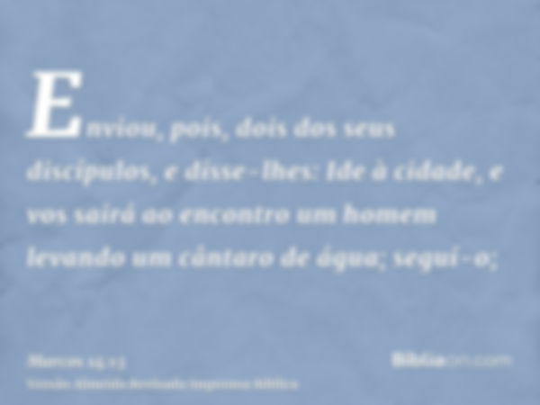 Enviou, pois, dois dos seus discípulos, e disse-lhes: Ide à cidade, e vos sairá ao encontro um homem levando um cântaro de água; seguí-o;