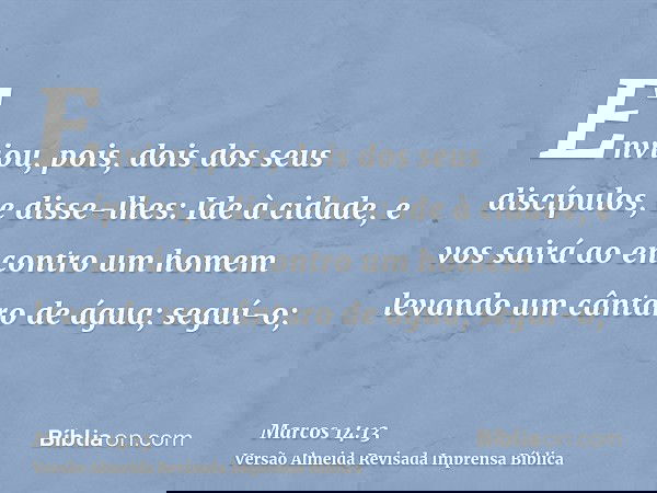 Enviou, pois, dois dos seus discípulos, e disse-lhes: Ide à cidade, e vos sairá ao encontro um homem levando um cântaro de água; seguí-o;
