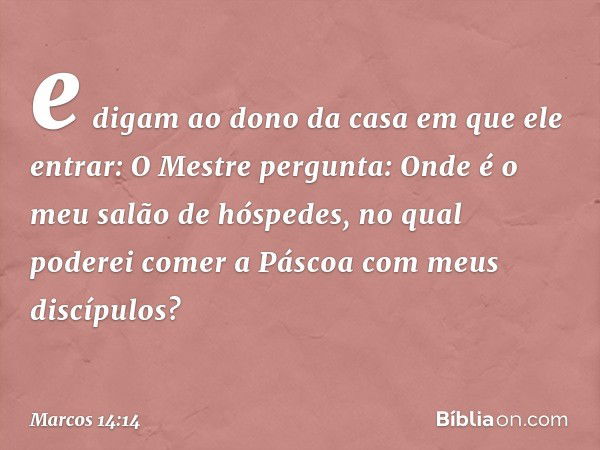 e digam ao dono da casa em que ele entrar: O Mestre pergunta: Onde é o meu salão de hóspedes, no qual poderei comer a Páscoa com meus discípulos? -- Marcos 14:1