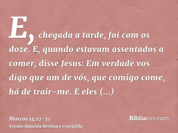 E, chegada a tarde, foi com os doze.E, quando estavam assentados a comer, disse Jesus: Em verdade vos digo que um de vós, que comigo come, há de trair-me.E eles