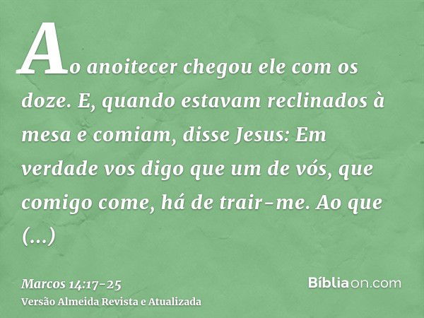 Ao anoitecer chegou ele com os doze.E, quando estavam reclinados à mesa e comiam, disse Jesus: Em verdade vos digo que um de vós, que comigo come, há de trair-m