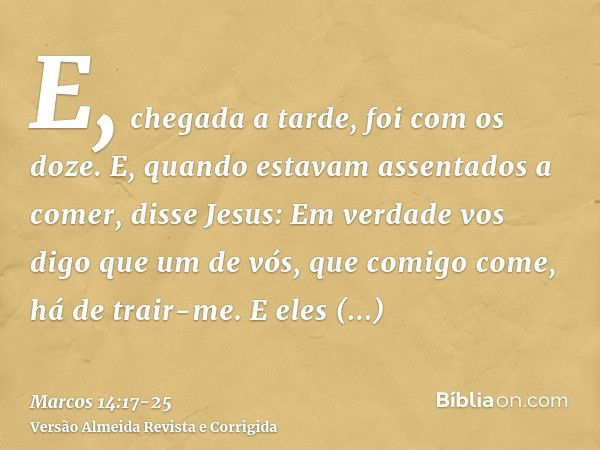 E, chegada a tarde, foi com os doze.E, quando estavam assentados a comer, disse Jesus: Em verdade vos digo que um de vós, que comigo come, há de trair-me.E eles