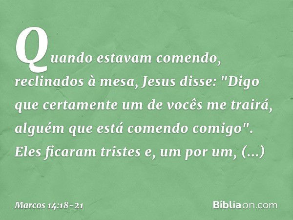 Quando estavam comendo, reclinados à mesa, Jesus disse: "Digo que certamente um de vocês me trairá, alguém que está comendo comigo". Eles ficaram tristes e, um 