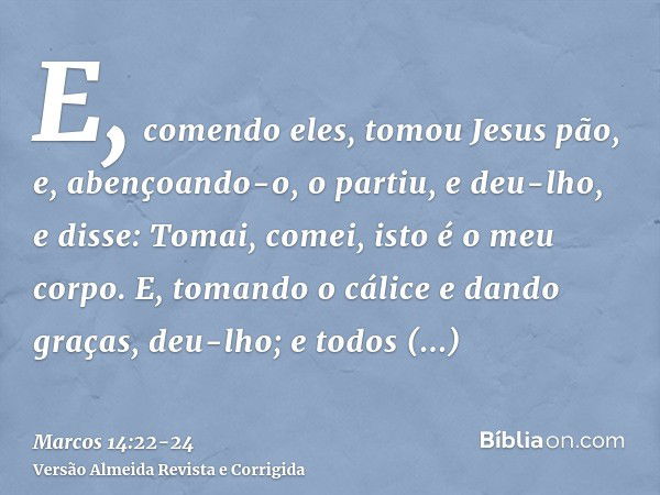 E, comendo eles, tomou Jesus pão, e, abençoando-o, o partiu, e deu-lho, e disse: Tomai, comei, isto é o meu corpo.E, tomando o cálice e dando graças, deu-lho; e