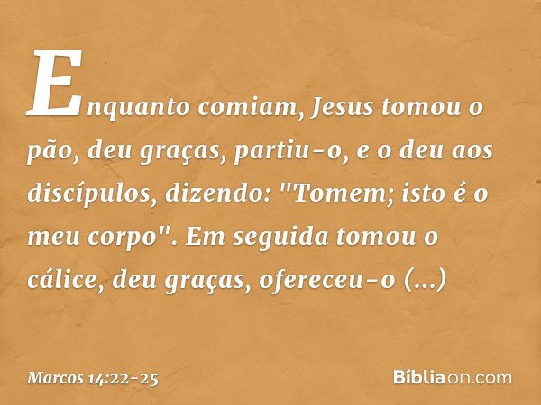 Enquanto comiam, Jesus tomou o pão, deu graças, partiu-o, e o deu aos discípulos, dizendo: "Tomem; isto é o meu corpo". Em seguida tomou o cálice, deu graças, o