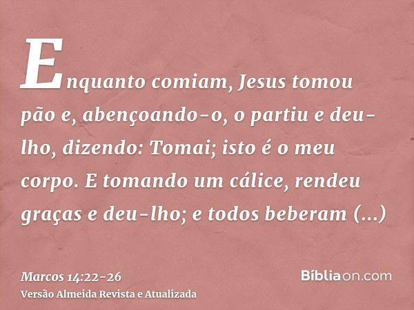 Enquanto comiam, Jesus tomou pão e, abençoando-o, o partiu e deu-lho, dizendo: Tomai; isto é o meu corpo.E tomando um cálice, rendeu graças e deu-lho; e todos b