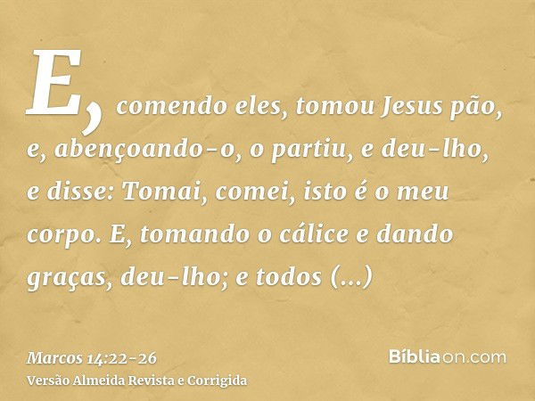 E, comendo eles, tomou Jesus pão, e, abençoando-o, o partiu, e deu-lho, e disse: Tomai, comei, isto é o meu corpo.E, tomando o cálice e dando graças, deu-lho; e