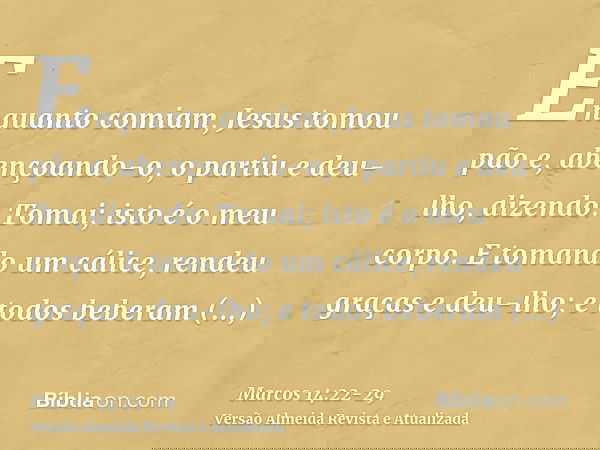 Enquanto comiam, Jesus tomou pão e, abençoando-o, o partiu e deu-lho, dizendo: Tomai; isto é o meu corpo.E tomando um cálice, rendeu graças e deu-lho; e todos b