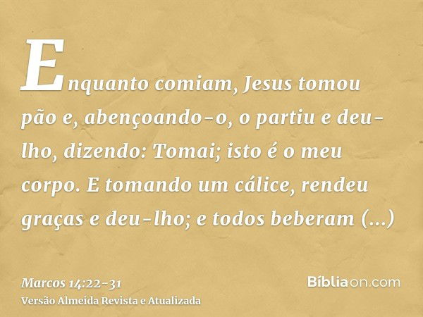 Enquanto comiam, Jesus tomou pão e, abençoando-o, o partiu e deu-lho, dizendo: Tomai; isto é o meu corpo.E tomando um cálice, rendeu graças e deu-lho; e todos b