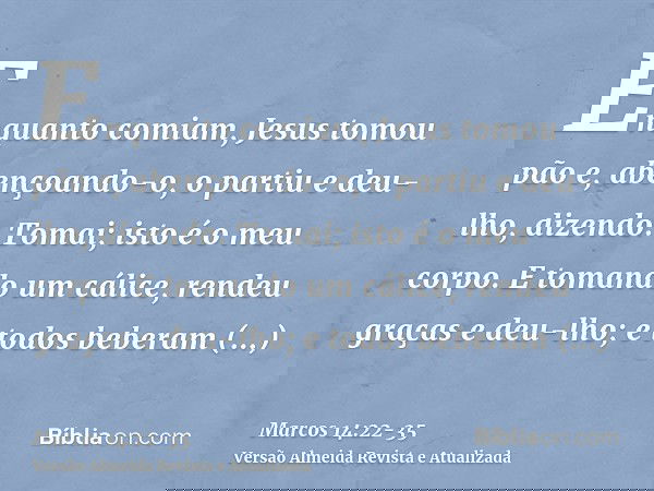 Enquanto comiam, Jesus tomou pão e, abençoando-o, o partiu e deu-lho, dizendo: Tomai; isto é o meu corpo.E tomando um cálice, rendeu graças e deu-lho; e todos b