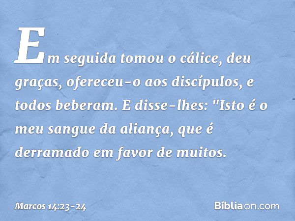 Em seguida tomou o cálice, deu graças, ofereceu-o aos discípulos, e todos beberam. E disse-lhes: "Isto é o meu sangue da aliança, que é derramado em favor de mu