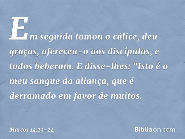 Em seguida tomou o cálice, deu graças, ofereceu-o aos discípulos, e todos beberam. E disse-lhes: "Isto é o meu sangue da aliança, que é derramado em favor de mu