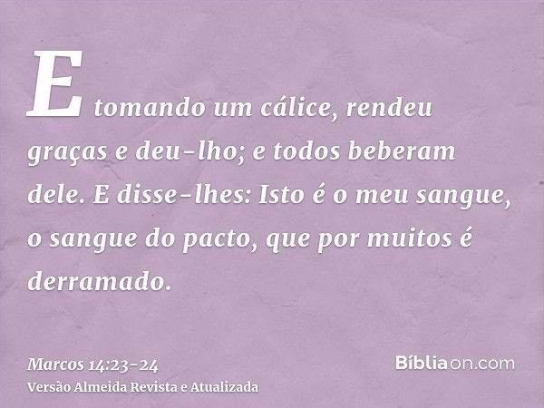 E tomando um cálice, rendeu graças e deu-lho; e todos beberam dele.E disse-lhes: Isto é o meu sangue, o sangue do pacto, que por muitos é derramado.