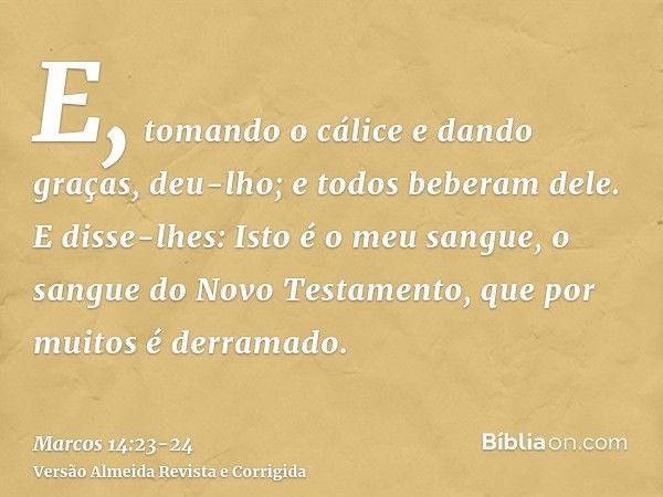 E, tomando o cálice e dando graças, deu-lho; e todos beberam dele.E disse-lhes: Isto é o meu sangue, o sangue do Novo Testamento, que por muitos é derramado.