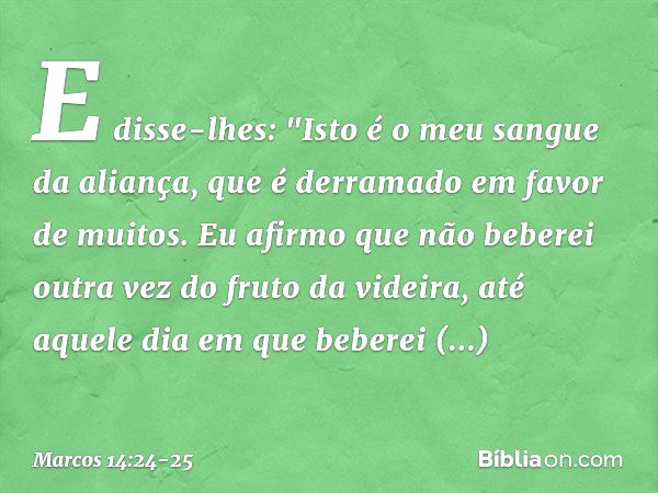 E disse-lhes: "Isto é o meu sangue da aliança, que é derramado em favor de muitos. Eu afirmo que não beberei outra vez do fruto da videira, até aquele dia em qu