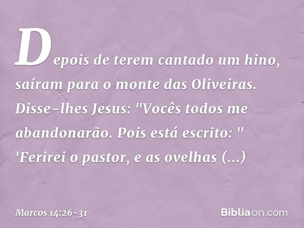 Depois de terem cantado um hino, saíram para o monte das Oliveiras. Disse-lhes Jesus: "Vocês todos me abandonarão. Pois está escrito:
" 'Ferirei o pastor,
e as 