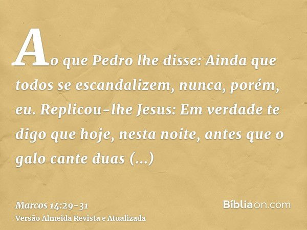 Ao que Pedro lhe disse: Ainda que todos se escandalizem, nunca, porém, eu.Replicou-lhe Jesus: Em verdade te digo que hoje, nesta noite, antes que o galo cante d