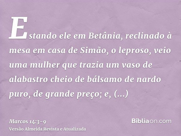 Estando ele em Betânia, reclinado à mesa em casa de Simão, o leproso, veio uma mulher que trazia um vaso de alabastro cheio de bálsamo de nardo puro, de grande 