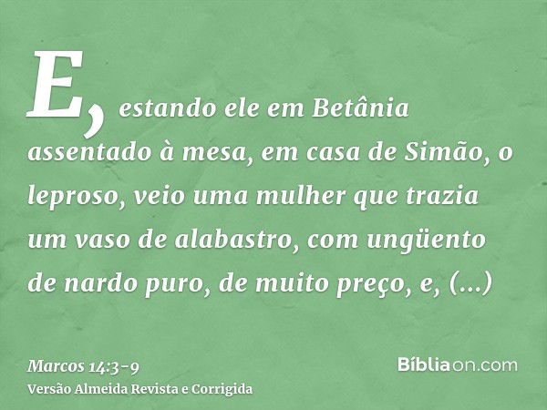 E, estando ele em Betânia assentado à mesa, em casa de Simão, o leproso, veio uma mulher que trazia um vaso de alabastro, com ungüento de nardo puro, de muito p