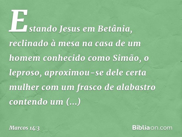 Estando Jesus em Betânia, reclinado à mesa na casa de um homem conhecido como Simão, o leproso, aproximou-se dele certa mulher com um frasco de alabastro conten