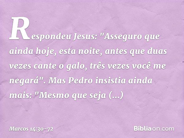 Respondeu Jesus: "Asseguro que ainda hoje, esta noite, antes que duas vezes cante o galo, três vezes você me negará". Mas Pedro insistia ainda mais: "Mesmo que 