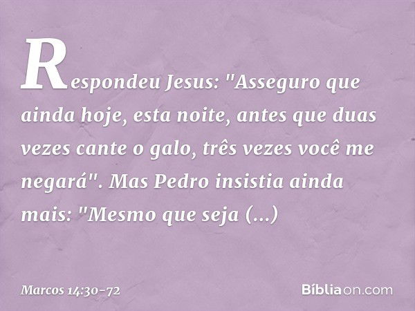 Respondeu Jesus: "Asseguro que ainda hoje, esta noite, antes que duas vezes cante o galo, três vezes você me negará". Mas Pedro insistia ainda mais: "Mesmo que 