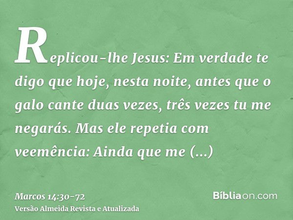 Replicou-lhe Jesus: Em verdade te digo que hoje, nesta noite, antes que o galo cante duas vezes, três vezes tu me negarás.Mas ele repetia com veemência: Ainda q