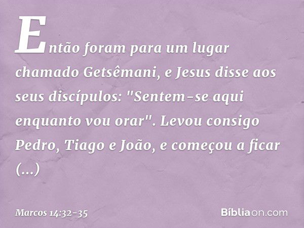 Então foram para um lugar chamado Getsêmani, e Jesus disse aos seus discípulos: "Sentem-se aqui enquanto vou orar". Levou consigo Pedro, Tiago e João, e começou