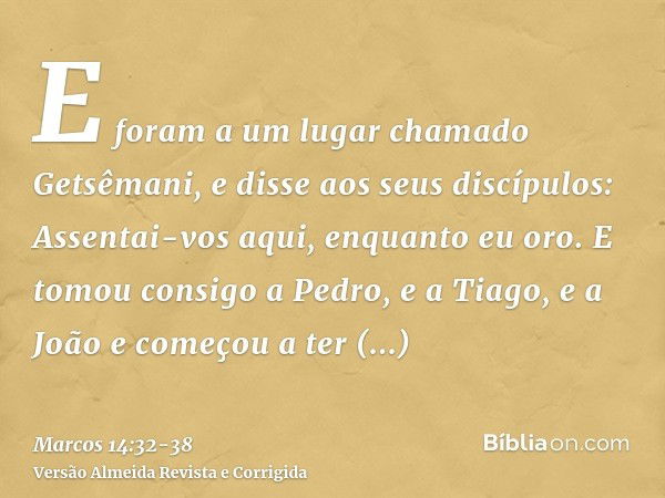 E foram a um lugar chamado Getsêmani, e disse aos seus discípulos: Assentai-vos aqui, enquanto eu oro.E tomou consigo a Pedro, e a Tiago, e a João e começou a t