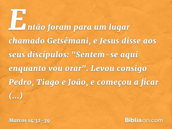 Então foram para um lugar chamado Getsêmani, e Jesus disse aos seus discípulos: "Sentem-se aqui enquanto vou orar". Levou consigo Pedro, Tiago e João, e começou