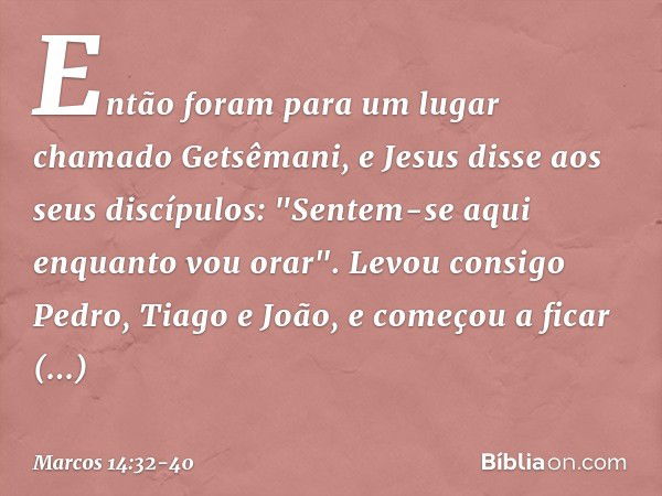 Então foram para um lugar chamado Getsêmani, e Jesus disse aos seus discípulos: "Sentem-se aqui enquanto vou orar". Levou consigo Pedro, Tiago e João, e começou