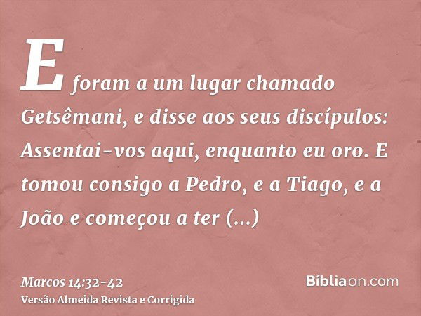 E foram a um lugar chamado Getsêmani, e disse aos seus discípulos: Assentai-vos aqui, enquanto eu oro.E tomou consigo a Pedro, e a Tiago, e a João e começou a t