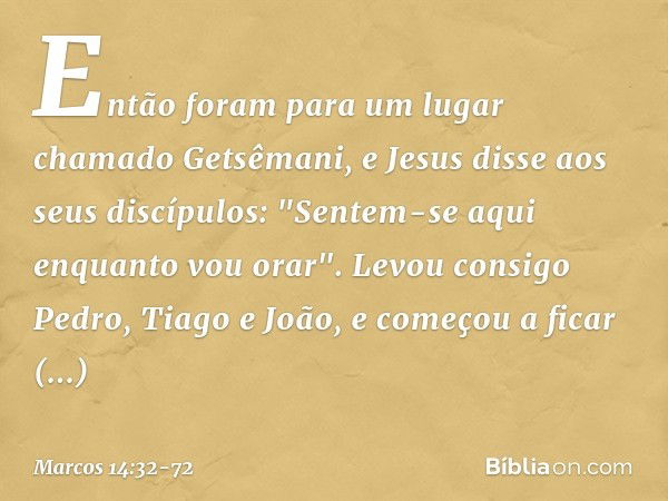 Então foram para um lugar chamado Getsêmani, e Jesus disse aos seus discípulos: "Sentem-se aqui enquanto vou orar". Levou consigo Pedro, Tiago e João, e começou