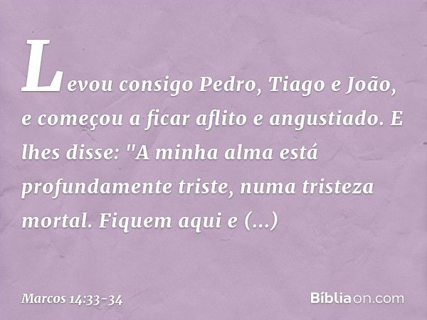 Levou consigo Pedro, Tiago e João, e começou a ficar aflito e angustiado. E lhes disse: "A minha alma está profundamente triste, numa tristeza mortal. Fiquem aq