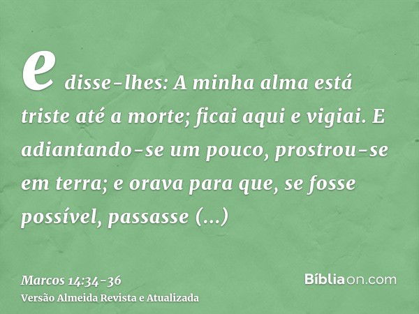 e disse-lhes: A minha alma está triste até a morte; ficai aqui e vigiai.E adiantando-se um pouco, prostrou-se em terra; e orava para que, se fosse possível, pas